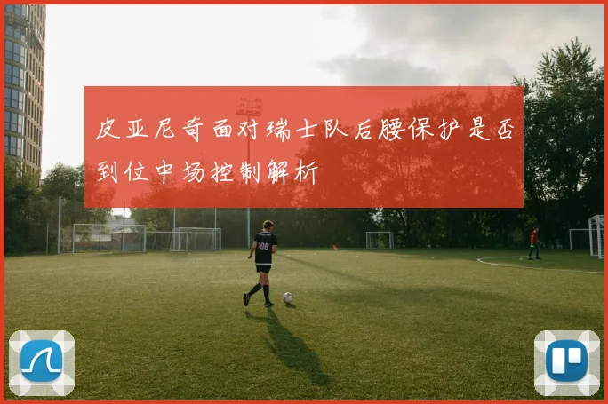 皮亚尼奇面对瑞士队后腰保护是否到位中场控制解析