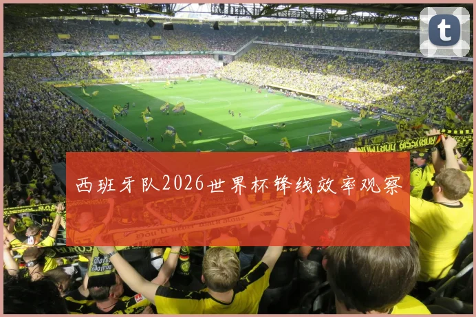 西班牙队2026世界杯锋线效率观察