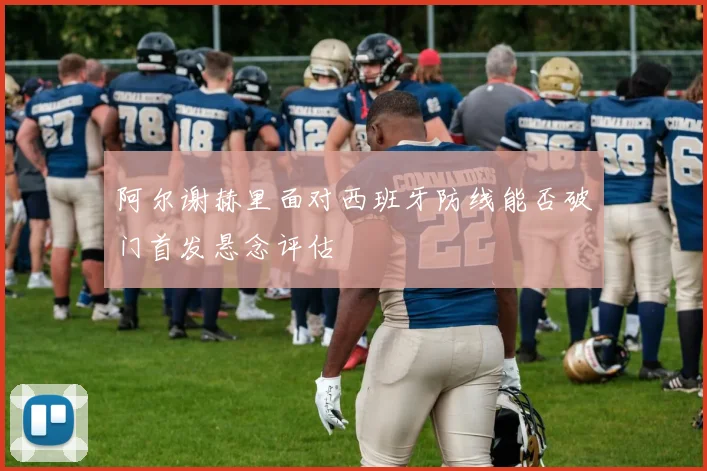 阿尔谢赫里面对西班牙防线能否破门首发悬念评估