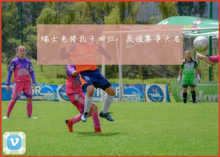 瑞士老将扎卡回归，友谊赛争头名