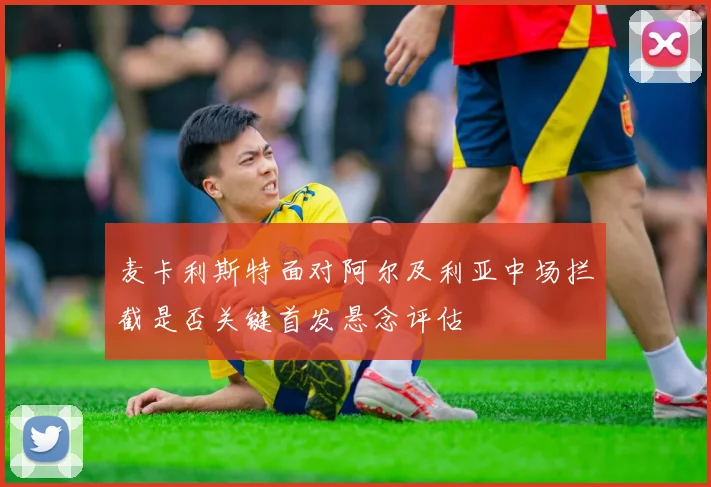 麦卡利斯特面对阿尔及利亚中场拦截是否关键首发悬念评估