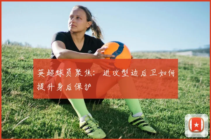 英超球员聚焦：进攻型边后卫如何提升身后保护