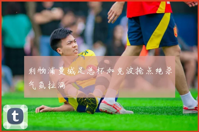利物浦曼城足总杯加克波抢点绝杀气氛拉满